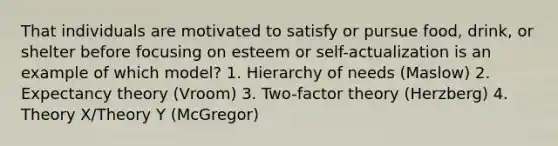 That individuals are motivated to satisfy or pursue food, drink, or shelter before focusing on esteem or self-actualization is an example of which model? 1. Hierarchy of needs (Maslow) 2. Expectancy theory (Vroom) 3. Two-factor theory (Herzberg) 4. Theory X/Theory Y (McGregor)