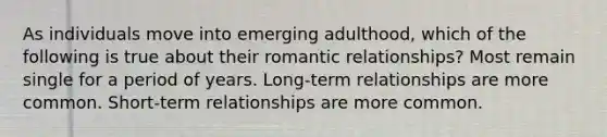 As individuals move into emerging adulthood, which of the following is true about their romantic relationships? Most remain single for a period of years. Long-term relationships are more common. Short-term relationships are more common.