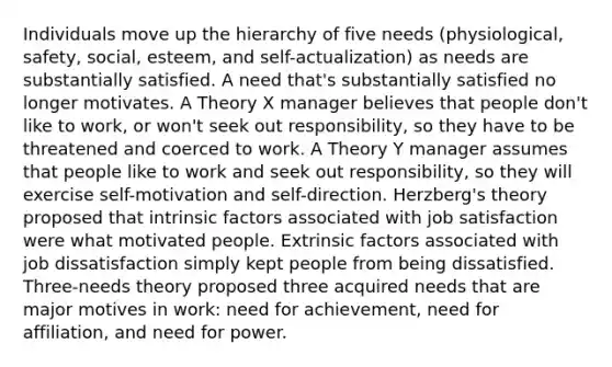 Individuals move up the hierarchy of five needs (physiological, safety, social, esteem, and self-actualization) as needs are substantially satisfied. A need that's substantially satisfied no longer motivates. A Theory X manager believes that people don't like to work, or won't seek out responsibility, so they have to be threatened and coerced to work. A Theory Y manager assumes that people like to work and seek out responsibility, so they will exercise self-motivation and self-direction. Herzberg's theory proposed that intrinsic factors associated with job satisfaction were what motivated people. Extrinsic factors associated with job dissatisfaction simply kept people from being dissatisfied. Three-needs theory proposed three acquired needs that are major motives in work: need for achievement, need for affiliation, and need for power.