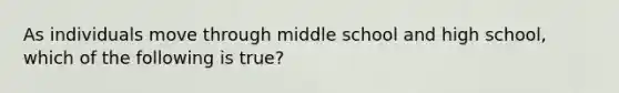 As individuals move through middle school and high school, which of the following is true?