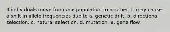 If individuals move from one population to another, it may cause a shift in allele frequencies due to a. genetic drift. b. directional selection. c. natural selection. d. mutation. e. gene flow.