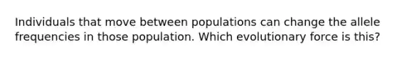 Individuals that move between populations can change the allele frequencies in those population. Which evolutionary force is this?