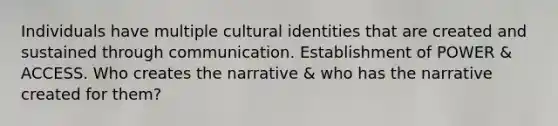 Individuals have multiple cultural identities that are created and sustained through communication. Establishment of POWER & ACCESS. Who creates the narrative & who has the narrative created for them?