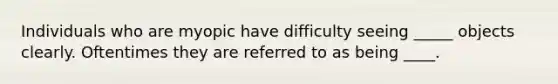 Individuals who are myopic have difficulty seeing _____ objects clearly. Oftentimes they are referred to as being ____.