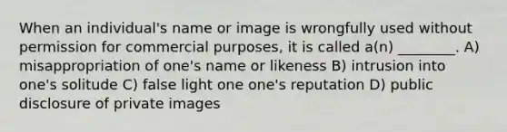 When an individual's name or image is wrongfully used without permission for commercial purposes, it is called a(n) ________. A) misappropriation of one's name or likeness B) intrusion into one's solitude C) false light one one's reputation D) public disclosure of private images