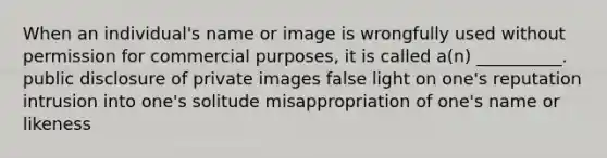 When an individual's name or image is wrongfully used without permission for commercial purposes, it is called a(n) __________. public disclosure of private images false light on one's reputation intrusion into one's solitude misappropriation of one's name or likeness