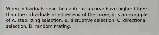 When individuals near the center of a curve have higher fitness than the individuals at either end of the curve, it is an example of A. stabilizing selection. B. disruptive selection. C. directional selection. D. random mating.