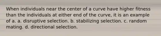 When individuals near the center of a curve have higher fitness than the individuals at either end of the curve, it is an example of a. a. disruptive selection. b. stabilizing selection. c. random mating. d. directional selection.