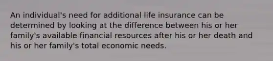 An individual's need for additional life insurance can be determined by looking at the difference between his or her family's available financial resources after his or her death and his or her family's total economic needs.