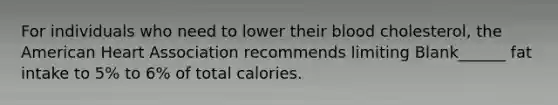 For individuals who need to lower their blood cholesterol, the American Heart Association recommends limiting Blank______ fat intake to 5% to 6% of total calories.