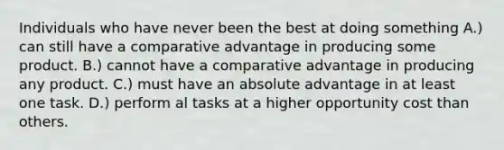 Individuals who have never been the best at doing something A.) can still have a comparative advantage in producing some product. B.) cannot have a comparative advantage in producing any product. C.) must have an absolute advantage in at least one task. D.) perform al tasks at a higher opportunity cost than others.