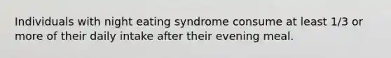 Individuals with night eating syndrome consume at least 1/3 or more of their daily intake after their evening meal.