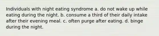 Individuals with night eating syndrome a. do not wake up while eating during the night. b. consume a third of their daily intake after their evening meal. c. often purge after eating. d. binge during the night.