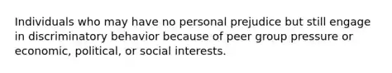 Individuals who may have no personal prejudice but still engage in discriminatory behavior because of peer group pressure or economic, political, or social interests.