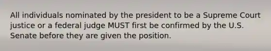 All individuals nominated by the president to be a Supreme Court justice or a federal judge MUST first be confirmed by the U.S. Senate before they are given the position.