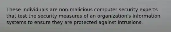 These individuals are non-malicious computer security experts that test the security measures of an organization's information systems to ensure they are protected against intrusions.