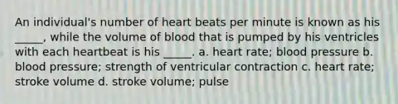 An individual's number of heart beats per minute is known as his _____, while the volume of blood that is pumped by his ventricles with each heartbeat is his _____. a. heart rate; blood pressure b. blood pressure; strength of ventricular contraction c. heart rate; stroke volume d. stroke volume; pulse