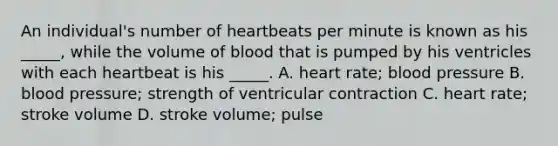 An individual's number of heartbeats per minute is known as his _____, while the volume of blood that is pumped by his ventricles with each heartbeat is his _____. A. heart rate; blood pressure B. blood pressure; strength of ventricular contraction C. heart rate; stroke volume D. stroke volume; pulse