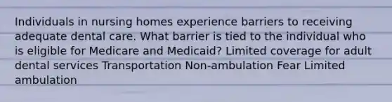 Individuals in nursing homes experience barriers to receiving adequate dental care. What barrier is tied to the individual who is eligible for Medicare and Medicaid? Limited coverage for adult dental services Transportation Non-ambulation Fear Limited ambulation