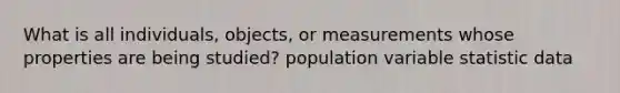 What is all individuals, objects, or measurements whose properties are being studied? population variable statistic data