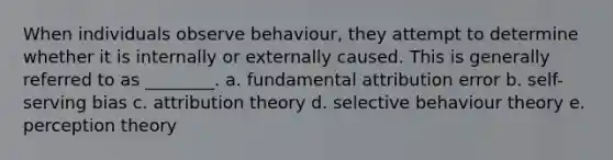 When individuals observe behaviour, they attempt to determine whether it is internally or externally caused. This is generally referred to as ________. a. fundamental attribution error b. self-serving bias c. attribution theory d. selective behaviour theory e. perception theory