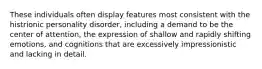 These individuals often display features most consistent with the histrionic personality disorder, including a demand to be the center of attention, the expression of shallow and rapidly shifting emotions, and cognitions that are excessively impressionistic and lacking in detail.