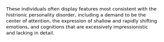 These individuals often display features most consistent with the histrionic personality disorder, including a demand to be the center of attention, the expression of shallow and rapidly shifting emotions, and cognitions that are excessively impressionistic and lacking in detail.