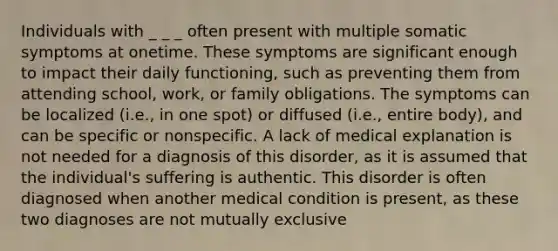 Individuals with _ _ _ often present with multiple somatic symptoms at onetime. These symptoms are significant enough to impact their daily functioning, such as preventing them from attending school, work, or family obligations. The symptoms can be localized (i.e., in one spot) or diffused (i.e., entire body), and can be specific or nonspecific. A lack of medical explanation is not needed for a diagnosis of this disorder, as it is assumed that the individual's suffering is authentic. This disorder is often diagnosed when another medical condition is present, as these two diagnoses are not mutually exclusive