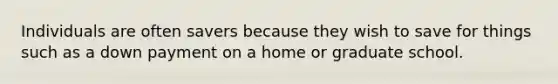 Individuals are often savers because they wish to save for things such as a down payment on a home or graduate school.