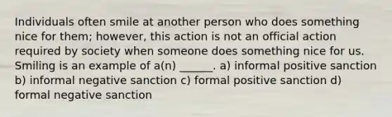 Individuals often smile at another person who does something nice for them; however, this action is not an official action required by society when someone does something nice for us. Smiling is an example of a(n) ______. a) informal positive sanction b) informal negative sanction c) formal positive sanction d) formal negative sanction