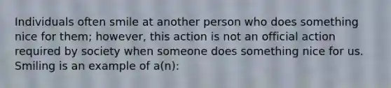 Individuals often smile at another person who does something nice for them; however, this action is not an official action required by society when someone does something nice for us. Smiling is an example of a(n):