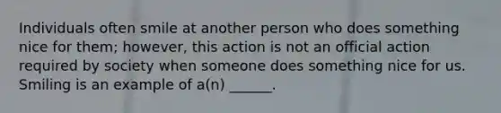 Individuals often smile at another person who does something nice for them; however, this action is not an official action required by society when someone does something nice for us. Smiling is an example of a(n) ______.