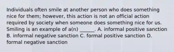 Individuals often smile at another person who does something nice for them; however, this action is not an official action required by society when someone does something nice for us. Smiling is an example of a(n) ______. A. informal positive sanction B. informal negative sanction C. formal positive sanction D. formal negative sanction