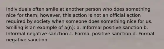 Individuals often smile at another person who does something nice for them; however, this action is not an official action required by society when someone does something nice for us. Smiling is an example of a(n): a. Informal positive sanction b. Informal negative sanction c. Formal positive sanction d. Formal negative sanction