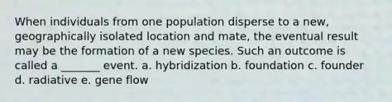 When individuals from one population disperse to a new, geographically isolated location and mate, the eventual result may be the formation of a new species. Such an outcome is called a _______ event. a. hybridization b. foundation c. founder d. radiative e. gene flow