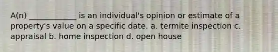 A(n) ____________ is an individual's opinion or estimate of a property's value on a specific date. a. termite inspection c. appraisal b. home inspection d. open house