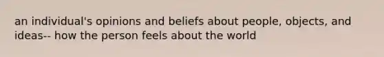 an individual's opinions and beliefs about people, objects, and ideas-- how the person feels about the world