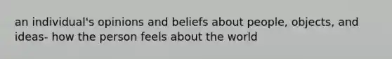 an individual's opinions and beliefs about people, objects, and ideas- how the person feels about the world