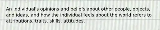 An individual's opinions and beliefs about other people, objects, and ideas, and how the individual feels about the world refers to attributions. traits. skills. attitudes.