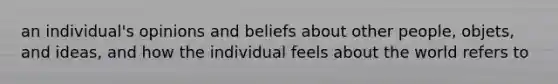 an individual's opinions and beliefs about other people, objets, and ideas, and how the individual feels about the world refers to