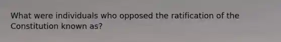 What were individuals who opposed the ratification of the Constitution known as?