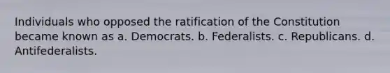 Individuals who opposed the ratification of the Constitution became known as a. Democrats. b. Federalists. c. Republicans. d. Antifederalists.