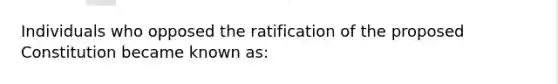 Individuals who opposed the ratification of the proposed Constitution became known as: