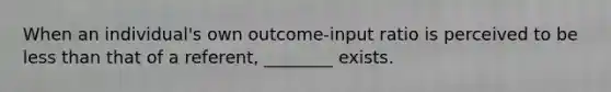 When an individual's own outcome-input ratio is perceived to be less than that of a referent, ________ exists.