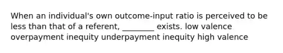 When an individual's own outcome-input ratio is perceived to be less than that of a referent, ________ exists. low valence overpayment inequity underpayment inequity high valence