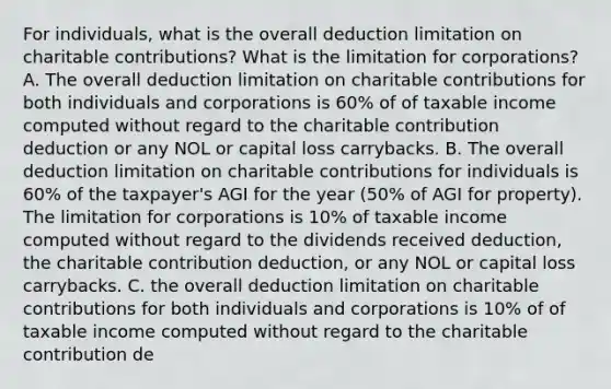 For​ individuals, what is the overall deduction limitation on charitable​ contributions? What is the limitation for​ corporations? A. The overall deduction limitation on charitable contributions for both individuals and corporations is​ 60% of of taxable income computed without regard to the charitable contribution deduction or any NOL or capital loss carrybacks. B. The overall deduction limitation on charitable contributions for individuals is​ 60% of the​ taxpayer's AGI for the year​ (50% of AGI for​ property). The limitation for corporations is​ 10% of taxable income computed without regard to the dividends received​ deduction, the charitable contribution​ deduction, or any NOL or capital loss carrybacks. C. the overall deduction limitation on charitable contributions for both individuals and corporations is​ 10% of of taxable income computed without regard to the charitable contribution de