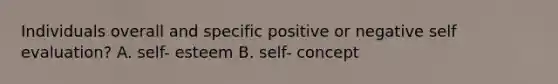 Individuals overall and specific positive or negative self evaluation? A. self- esteem B. self- concept