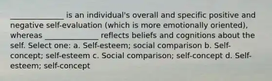 ______________ is an individual's overall and specific positive and negative self-evaluation (which is more emotionally oriented), whereas ______________ reflects beliefs and cognitions about the self. Select one: a. Self-esteem; social comparison b. Self-concept; self-esteem c. Social comparison; self-concept d. Self-esteem; self-concept