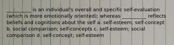 __________ is an individual's overall and specific self-evaluation (which is more emotionally oriented); whereas __________ reflects beliefs and cognitions about the self a. self-esteem; self-concept b. social comparison; self-concepts c. self-esteem; social comparison d. self-concept; self-esteem