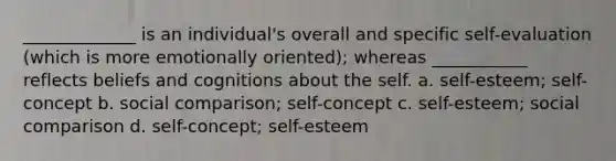 _____________ is an individual's overall and specific self-evaluation (which is more emotionally oriented); whereas ___________ reflects beliefs and cognitions about the self. a. self-esteem; self-concept b. social comparison; self-concept c. self-esteem; social comparison d. self-concept; self-esteem